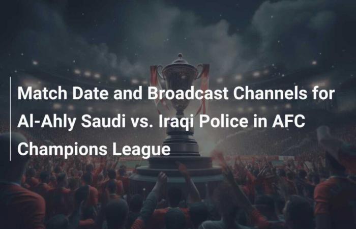 Date du match et chaînes de diffusion entre Al-Ahly saoudien et la police irakienne en Ligue des champions de l’AFC