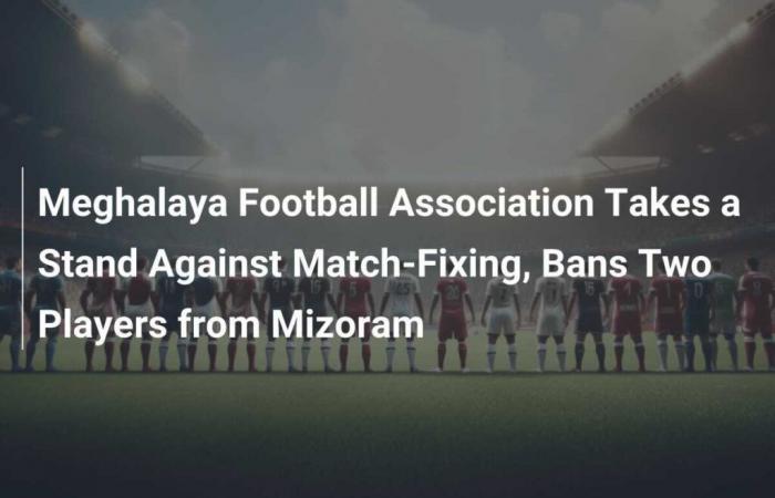 La Meghalaya Football Association prend position contre la manipulation de match et interdit deux joueurs du Mizoram