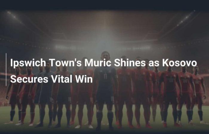 Muric d’Ipswich Town brille alors que le Kosovo remporte une victoire vitale