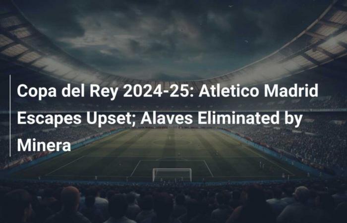 L’Atlético de Madrid échappe à la surprise ; Alavés éliminé par Minera