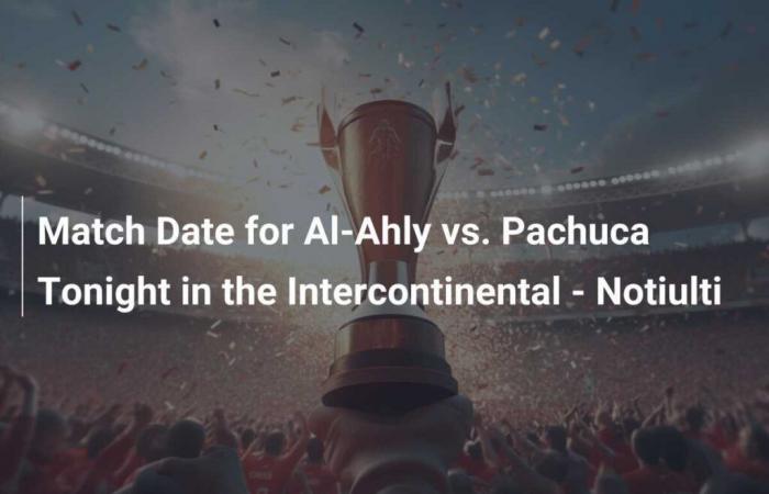 Match de ce soir à l’Intercontinental – Notiulti contre Al-Ahly contre Pachuca