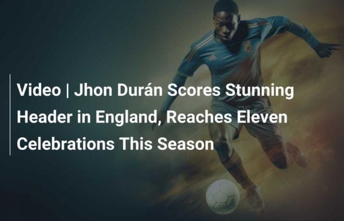 Jhon Durán marque une superbe tête en Angleterre et atteint onze célébrations cette saison