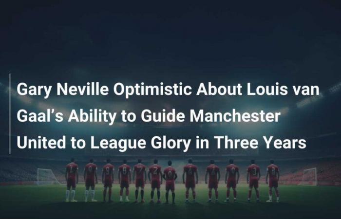 Gary Neville optimiste quant à la capacité de Louis van Gaal à guider Manchester United vers la gloire en trois ans