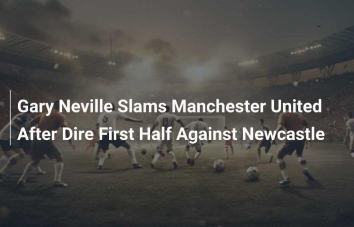 Gary Neville critique Manchester United après une première mi-temps désastreuse contre Newcastle