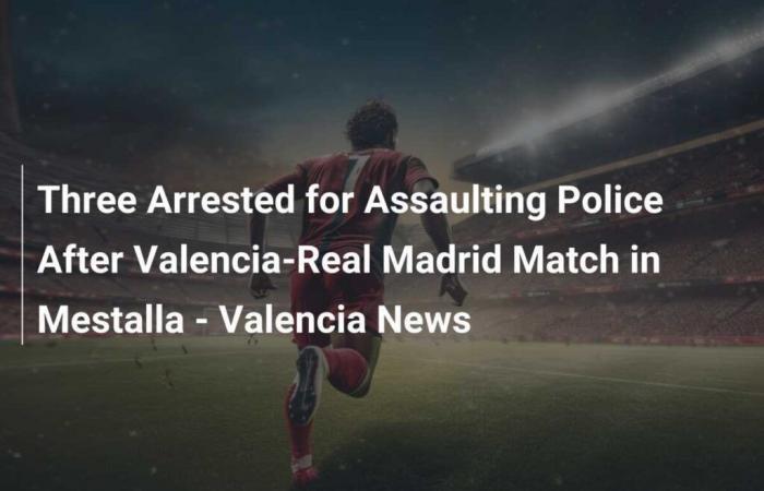 Trois arrestations pour agressions contre la police après le match Valence-Real Madrid à Mestalla – Valencia News