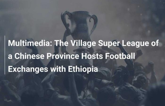 La Super League des villages de la province chinoise accueille des échanges de football avec l’Éthiopie