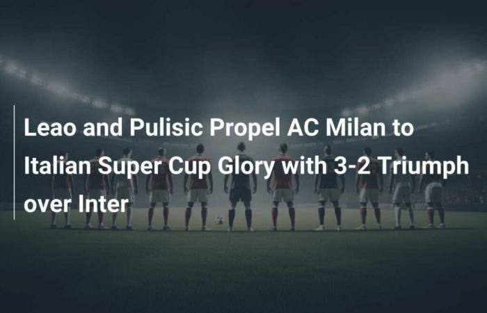 Leao et Pulisic propulsent l’AC Milan vers la gloire de la Super Coupe d’Italie avec une victoire 3-2 contre l’Inter