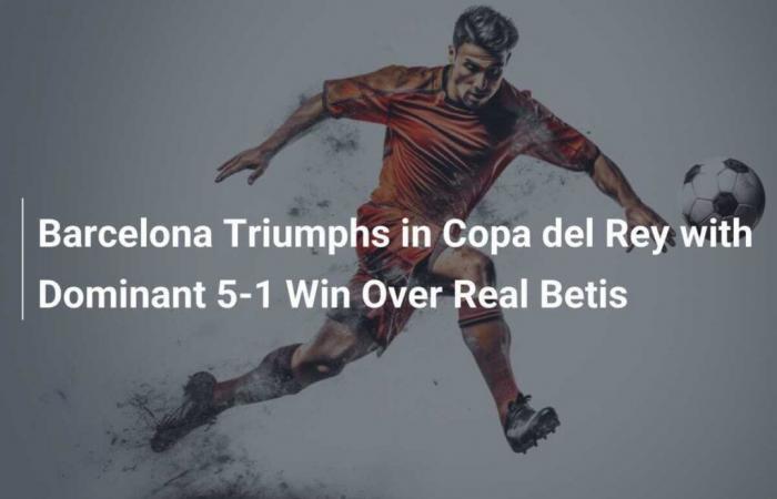 Le FC Barcelone triomphe en Copa del Rey avec une victoire écrasante 5-1 sur le Real Betis