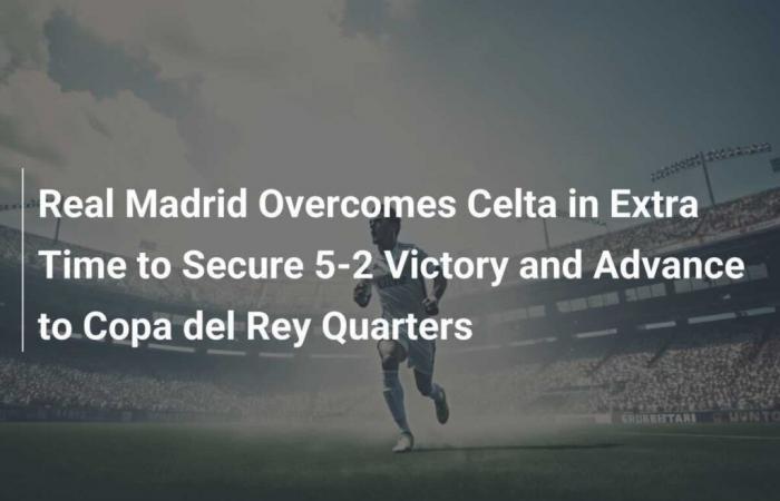 Le Real Madrid a battu le Celta en prolongation pour remporter une victoire 5-2 et se qualifier pour les quarts de finale de la Copa del Rey.