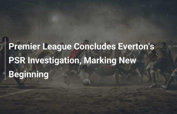 La Premier League conclut l’enquête sur Everton, marquant un nouveau départ